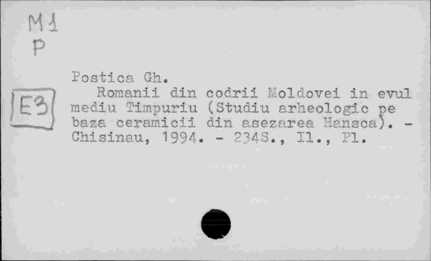 ﻿MA
P
g]
Postica Gh.
Romanii din codrii Moldovei in evul mediu Timpuriu (Studiu arheologic ne baza ceramicii din asezarea Hansca;. -Chisinau, 1994. - 2343., II., PI.